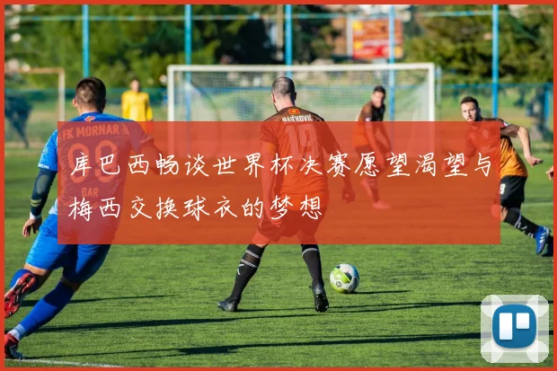 库巴西畅谈世界杯决赛愿望渴望与梅西交换球衣的梦想