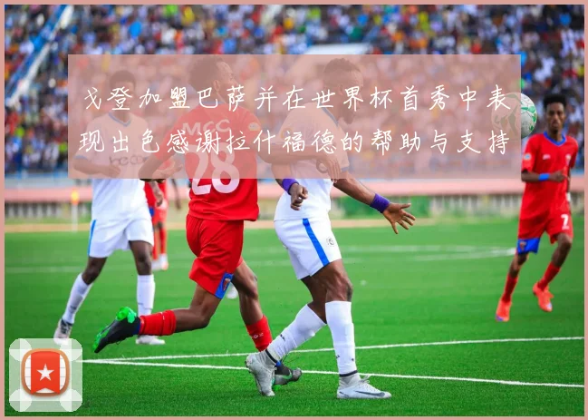 戈登加盟巴萨并在世界杯首秀中表现出色感谢拉什福德的帮助与支持