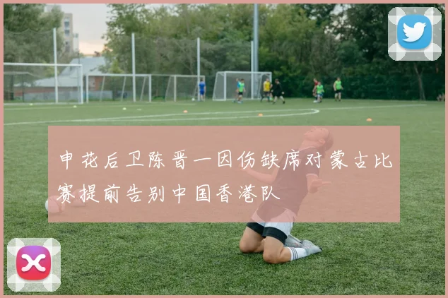 申花后卫陈晋一因伤缺席对蒙古比赛提前告别中国香港队