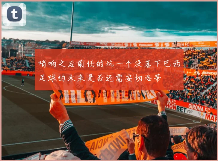 哨响之后前任的坑一个没落下巴西足球的未来是否还需安切洛蒂