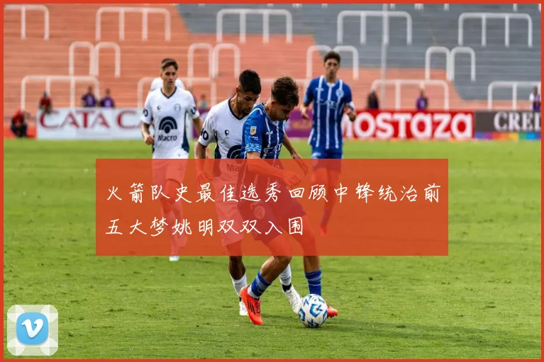 火箭队史最佳选秀回顾中锋统治前五大梦姚明双双入围