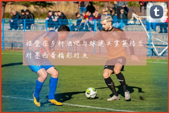 福登在乡村酒吧与球迷共赏英格兰对墨西哥精彩对决