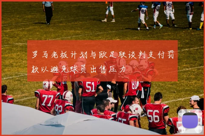 罗马老板计划与欧足联谈判支付罚款以避免球员出售压力