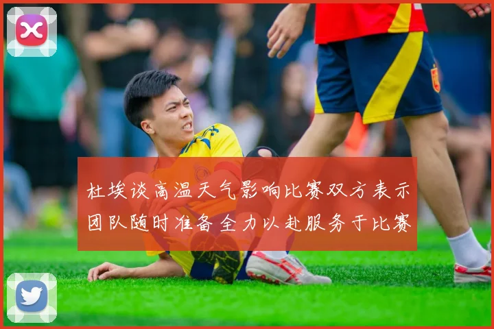 杜埃谈高温天气影响比赛双方表示团队随时准备全力以赴服务于比赛