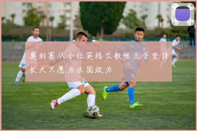 奥利塞从小让英格兰教练无奈坚持长大只愿为法国效力