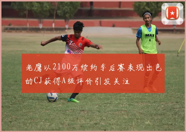 老鹰以2100万续约季后赛表现出色的CJ获得A级评价引发关注