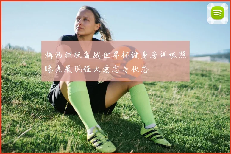 梅西积极备战世界杯健身房训练照曝光展现强大意志与状态