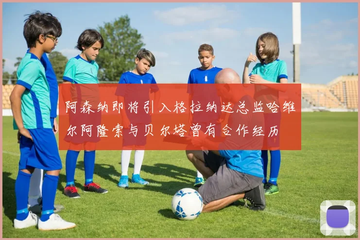 阿森纳即将引入格拉纳达总监哈维尔阿隆索与贝尔塔曾有合作经历