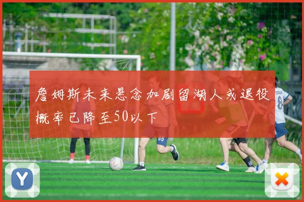 詹姆斯未来悬念加剧留湖人或退役概率已降至50以下