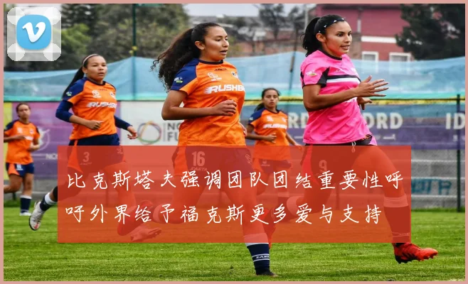 比克斯塔夫强调团队团结重要性呼吁外界给予福克斯更多爱与支持