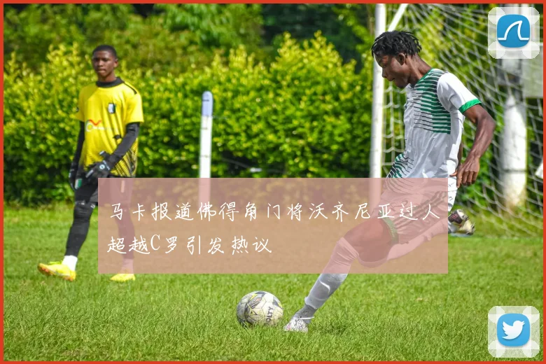 马卡报道佛得角门将沃齐尼亚过人超越C罗引发热议