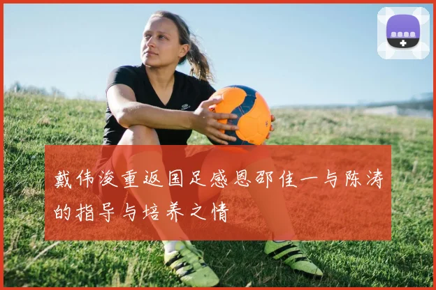 戴伟浚重返国足感恩邵佳一与陈涛的指导与培养之情