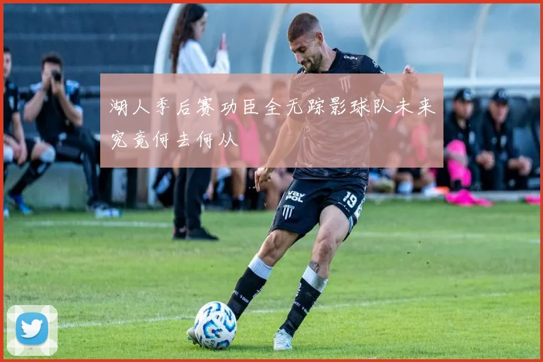 湖人季后赛功臣全无踪影球队未来究竟何去何从