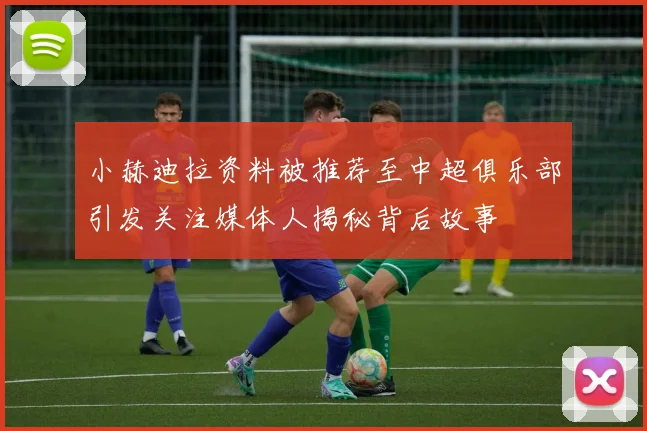 小赫迪拉资料被推荐至中超俱乐部引发关注媒体人揭秘背后故事